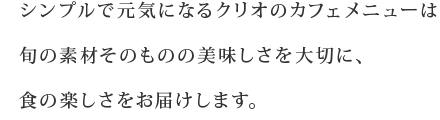シンプルで元気になるクリオのカフェメニューは旬の素材そのものの美味しさを大切に、食の楽しさをお届けします。