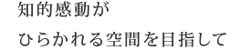 知的感動がひらかれる空間を目指して